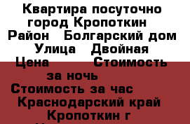 Квартира посуточно,город Кропоткин › Район ­ Болгарский дом › Улица ­ Двойная › Цена ­ 800 › Стоимость за ночь ­ 700 › Стоимость за час ­ 250 - Краснодарский край, Кропоткин г. Недвижимость » Квартиры аренда посуточно   . Краснодарский край,Кропоткин г.